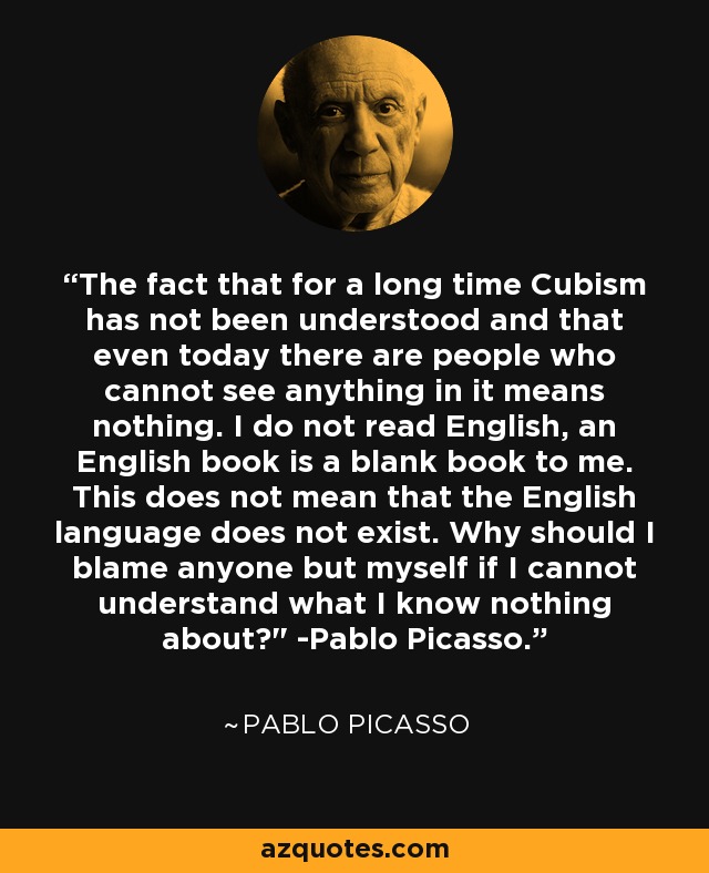 The fact that for a long time Cubism has not been understood and that even today there are people who cannot see anything in it means nothing. I do not read English, an English book is a blank book to me. This does not mean that the English language does not exist. Why should I blame anyone but myself if I cannot understand what I know nothing about?