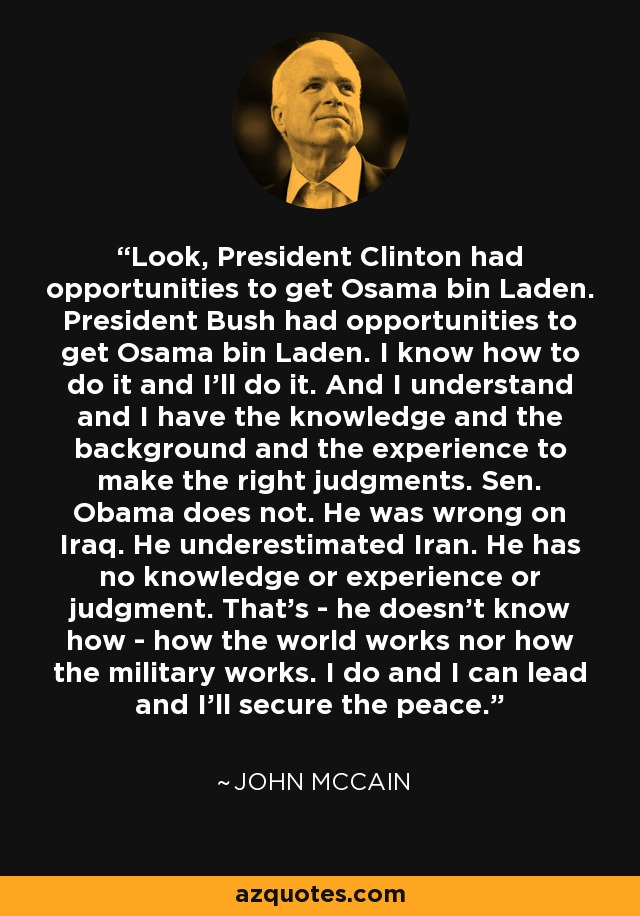 Look, President Clinton had opportunities to get Osama bin Laden. President Bush had opportunities to get Osama bin Laden. I know how to do it and I'll do it. And I understand and I have the knowledge and the background and the experience to make the right judgments. Sen. Obama does not. He was wrong on Iraq. He underestimated Iran. He has no knowledge or experience or judgment. That's - he doesn't know how - how the world works nor how the military works. I do and I can lead and I'll secure the peace. - John McCain