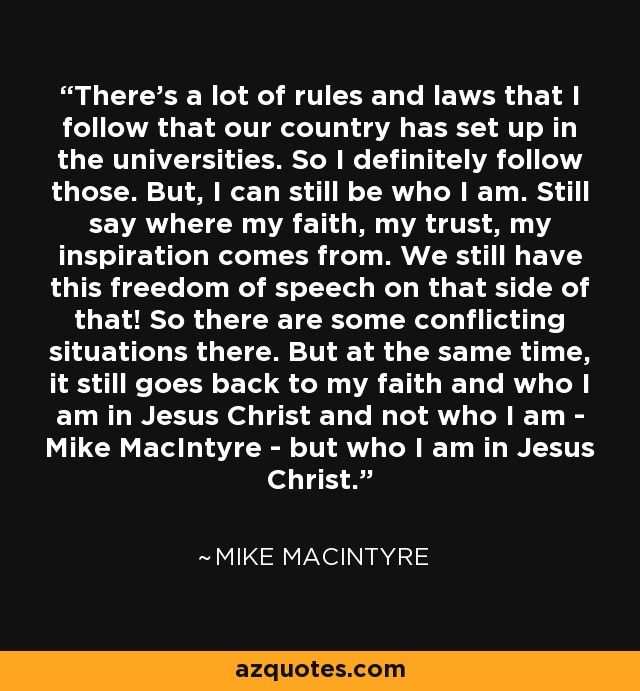 There's a lot of rules and laws that I follow that our country has set up in the universities. So I definitely follow those. But, I can still be who I am. Still say where my faith, my trust, my inspiration comes from. We still have this freedom of speech on that side of that! So there are some conflicting situations there. But at the same time, it still goes back to my faith and who I am in Jesus Christ and not who I am - Mike MacIntyre - but who I am in Jesus Christ. - Mike MacIntyre