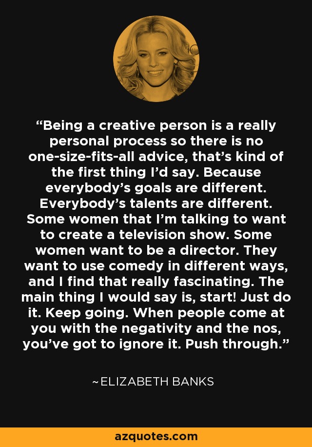 Being a creative person is a really personal process so there is no one-size-fits-all advice, that's kind of the first thing I'd say. Because everybody's goals are different. Everybody's talents are different. Some women that I'm talking to want to create a television show. Some women want to be a director. They want to use comedy in different ways, and I find that really fascinating. The main thing I would say is, start! Just do it. Keep going. When people come at you with the negativity and the nos, you've got to ignore it. Push through. - Elizabeth Banks