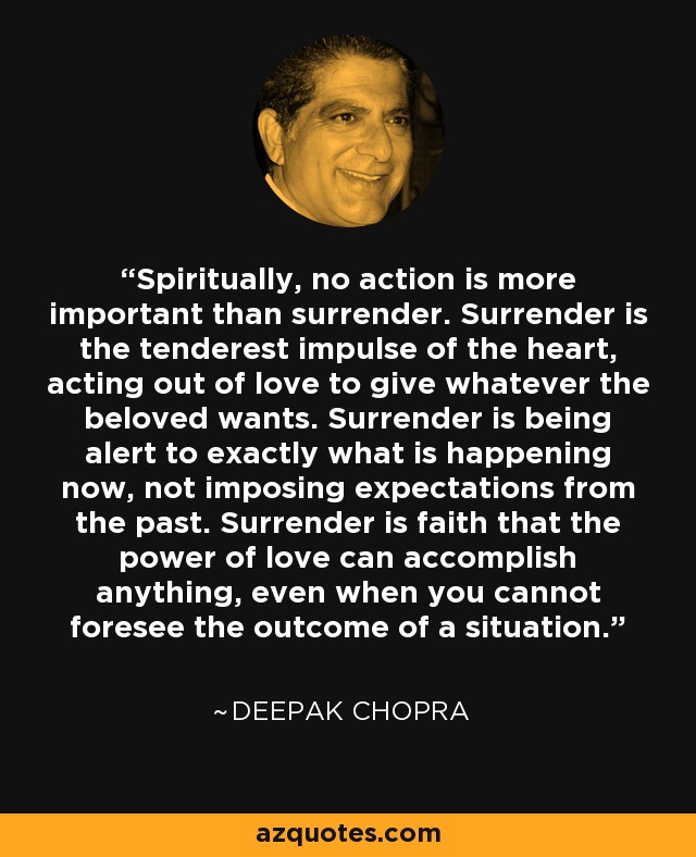 Spiritually, no action is more important than surrender. Surrender is the tenderest impulse of the heart, acting out of love to give whatever the beloved wants. Surrender is being alert to exactly what is happening now, not imposing expectations from the past. Surrender is faith that the power of love can accomplish anything, even when you cannot foresee the outcome of a situation. - Deepak Chopra