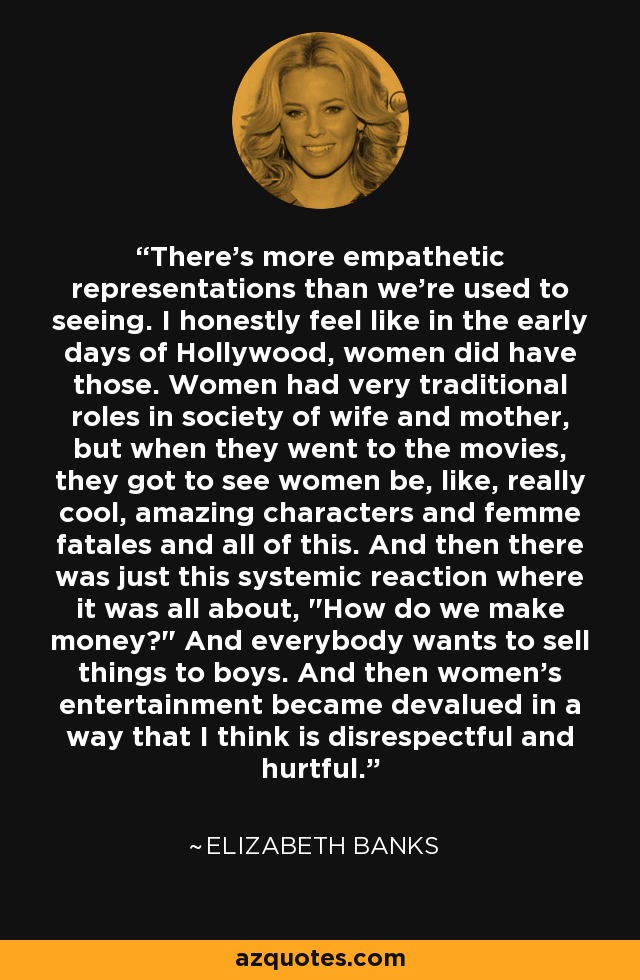 There's more empathetic representations than we're used to seeing. I honestly feel like in the early days of Hollywood, women did have those. Women had very traditional roles in society of wife and mother, but when they went to the movies, they got to see women be, like, really cool, amazing characters and femme fatales and all of this. And then there was just this systemic reaction where it was all about, 