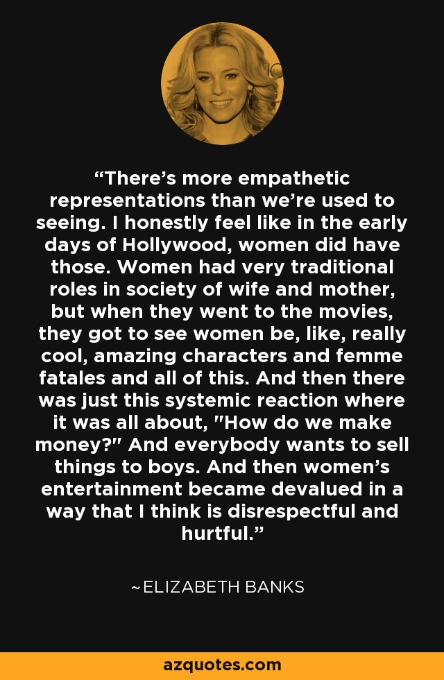There's more empathetic representations than we're used to seeing. I honestly feel like in the early days of Hollywood, women did have those. Women had very traditional roles in society of wife and mother, but when they went to the movies, they got to see women be, like, really cool, amazing characters and femme fatales and all of this. And then there was just this systemic reaction where it was all about, 