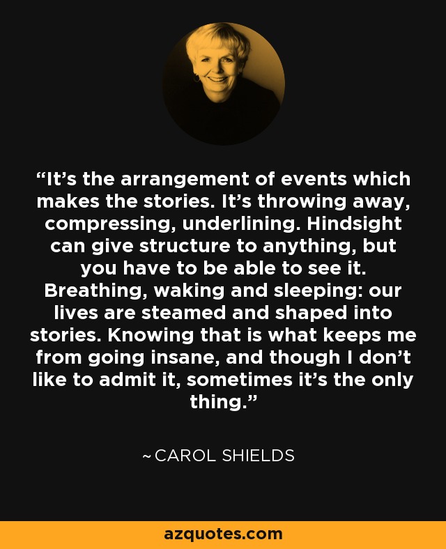 It's the arrangement of events which makes the stories. It's throwing away, compressing, underlining. Hindsight can give structure to anything, but you have to be able to see it. Breathing, waking and sleeping: our lives are steamed and shaped into stories. Knowing that is what keeps me from going insane, and though I don't like to admit it, sometimes it's the only thing. - Carol Shields