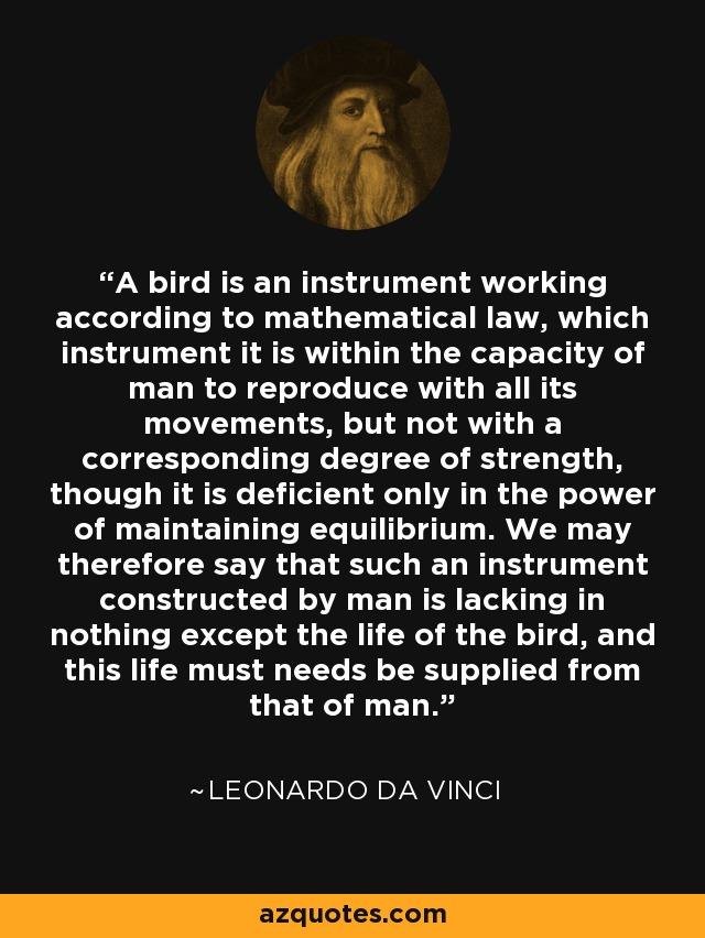 A bird is an instrument working according to mathematical law, which instrument it is within the capacity of man to reproduce with all its movements, but not with a corresponding degree of strength, though it is deficient only in the power of maintaining equilibrium. We may therefore say that such an instrument constructed by man is lacking in nothing except the life of the bird, and this life must needs be supplied from that of man. - Leonardo da Vinci