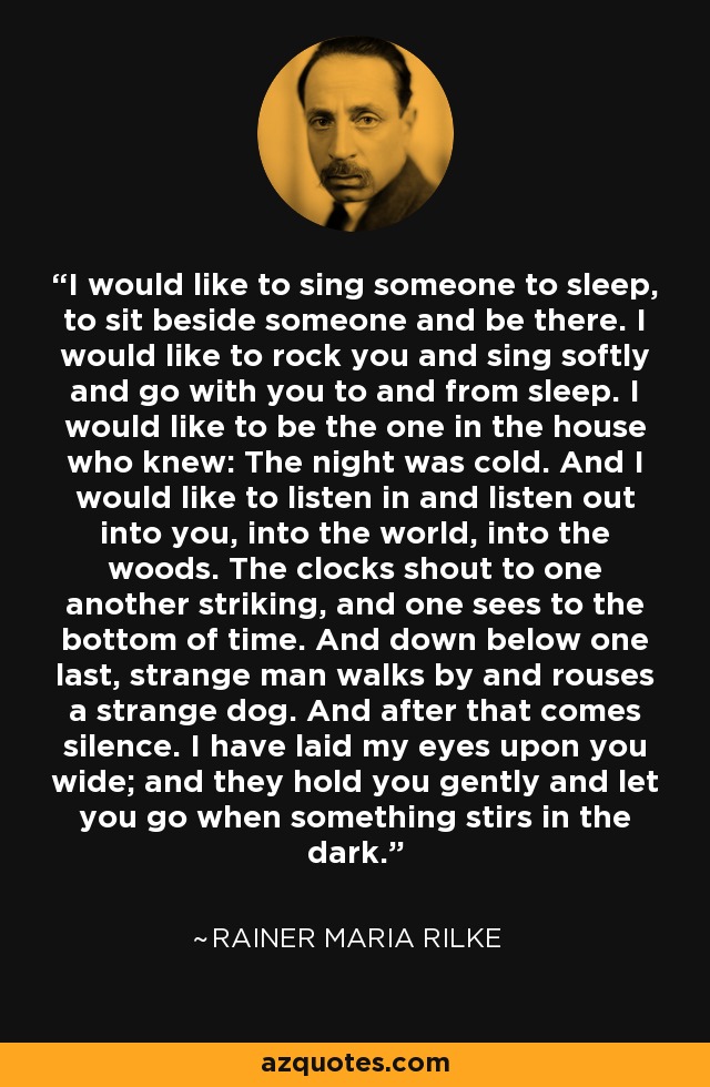 I would like to sing someone to sleep, to sit beside someone and be there. I would like to rock you and sing softly and go with you to and from sleep. I would like to be the one in the house who knew: The night was cold. And I would like to listen in and listen out into you, into the world, into the woods. The clocks shout to one another striking, and one sees to the bottom of time. And down below one last, strange man walks by and rouses a strange dog. And after that comes silence. I have laid my eyes upon you wide; and they hold you gently and let you go when something stirs in the dark. - Rainer Maria Rilke