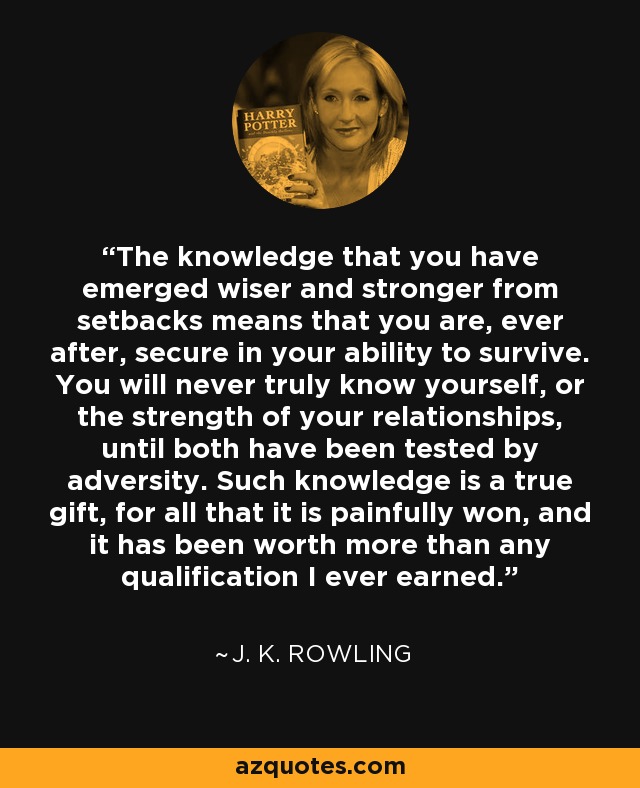 The knowledge that you have emerged wiser and stronger from setbacks means that you are, ever after, secure in your ability to survive. You will never truly know yourself, or the strength of your relationships, until both have been tested by adversity. Such knowledge is a true gift, for all that it is painfully won, and it has been worth more than any qualification I ever earned. - J. K. Rowling