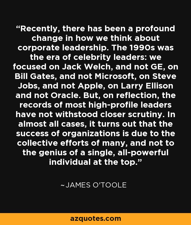 Recently, there has been a profound change in how we think about corporate leadership. The 1990s was the era of celebrity leaders: we focused on Jack Welch, and not GE, on Bill Gates, and not Microsoft, on Steve Jobs, and not Apple, on Larry Ellison and not Oracle. But, on reflection, the records of most high-profile leaders have not withstood closer scrutiny. In almost all cases, it turns out that the success of organizations is due to the collective efforts of many, and not to the genius of a single, all-powerful individual at the top. - James O'Toole