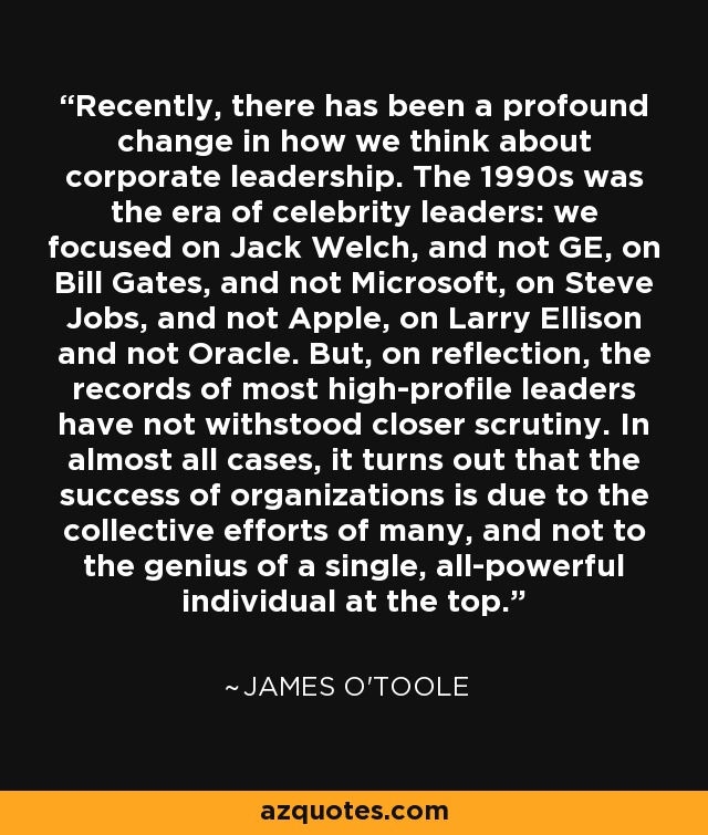 Recently, there has been a profound change in how we think about corporate leadership. The 1990s was the era of celebrity leaders: we focused on Jack Welch, and not GE, on Bill Gates, and not Microsoft, on Steve Jobs, and not Apple, on Larry Ellison and not Oracle. But, on reflection, the records of most high-profile leaders have not withstood closer scrutiny. In almost all cases, it turns out that the success of organizations is due to the collective efforts of many, and not to the genius of a single, all-powerful individual at the top. - James O'Toole