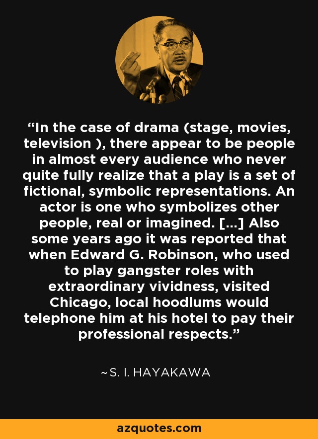 In the case of drama (stage, movies, television ), there appear to be people in almost every audience who never quite fully realize that a play is a set of fictional, symbolic representations. An actor is one who symbolizes other people, real or imagined. [...] Also some years ago it was reported that when Edward G. Robinson, who used to play gangster roles with extraordinary vividness, visited Chicago, local hoodlums would telephone him at his hotel to pay their professional respects. - S. I. Hayakawa
