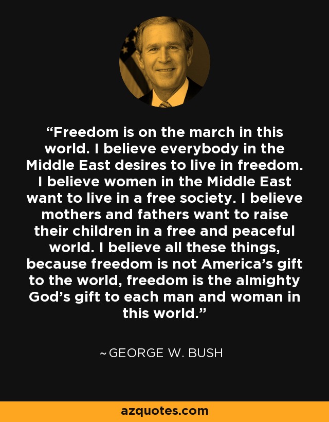 Freedom is on the march in this world. I believe everybody in the Middle East desires to live in freedom. I believe women in the Middle East want to live in a free society. I believe mothers and fathers want to raise their children in a free and peaceful world. I believe all these things, because freedom is not America's gift to the world, freedom is the almighty God's gift to each man and woman in this world. - George W. Bush