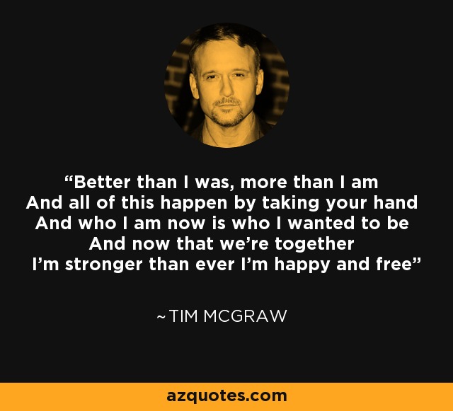 Better than I was, more than I am And all of this happen by taking your hand And who I am now is who I wanted to be And now that we're together I'm stronger than ever I'm happy and free - Tim McGraw