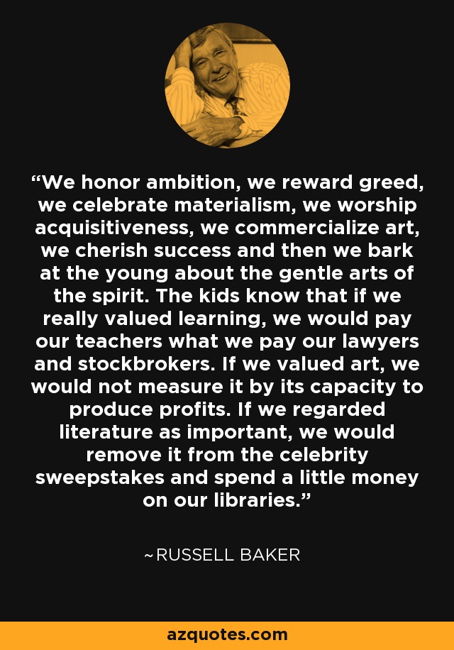 We honor ambition, we reward greed, we celebrate materialism, we worship acquisitiveness, we commercialize art, we cherish success and then we bark at the young about the gentle arts of the spirit. The kids know that if we really valued learning, we would pay our teachers what we pay our lawyers and stockbrokers. If we valued art, we would not measure it by its capacity to produce profits. If we regarded literature as important, we would remove it from the celebrity sweepstakes and spend a little money on our libraries. - Russell Baker
