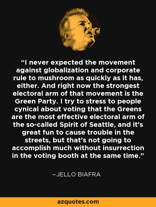 I never expected the movement against globalization and corporate rule to mushroom as quickly as it has, either. And right now the strongest electoral arm of that movement is the Green Party. I try to stress to people cynical about voting that the Greens are the most effective electoral arm of the so-called Spirit of Seattle, and it's great fun to cause trouble in the streets, but that's not going to accomplish much without insurrection in the voting booth at the same time. - Jello Biafra