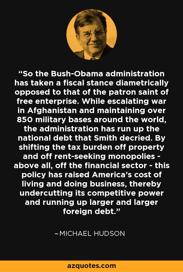 So the Bush-Obama administration has taken a fiscal stance diametrically opposed to that of the patron saint of free enterprise. While escalating war in Afghanistan and maintaining over 850 military bases around the world, the administration has run up the national debt that Smith decried. By shifting the tax burden off property and off rent-seeking monopolies - above all, off the financial sector - this policy has raised America's cost of living and doing business, thereby undercutting its competitive power and running up larger and larger foreign debt. - Michael Hudson