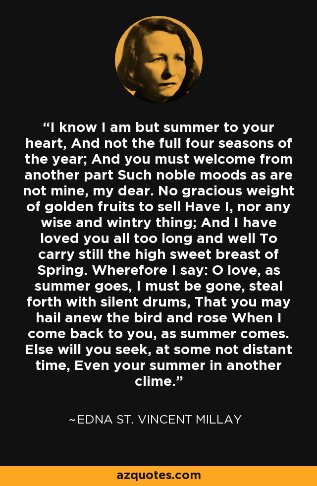 I know I am but summer to your heart, And not the full four seasons of the year; And you must welcome from another part Such noble moods as are not mine, my dear. No gracious weight of golden fruits to sell Have I, nor any wise and wintry thing; And I have loved you all too long and well To carry still the high sweet breast of Spring. Wherefore I say: O love, as summer goes, I must be gone, steal forth with silent drums, That you may hail anew the bird and rose When I come back to you, as summer comes. Else will you seek, at some not distant time, Even your summer in another clime. - Edna St. Vincent Millay