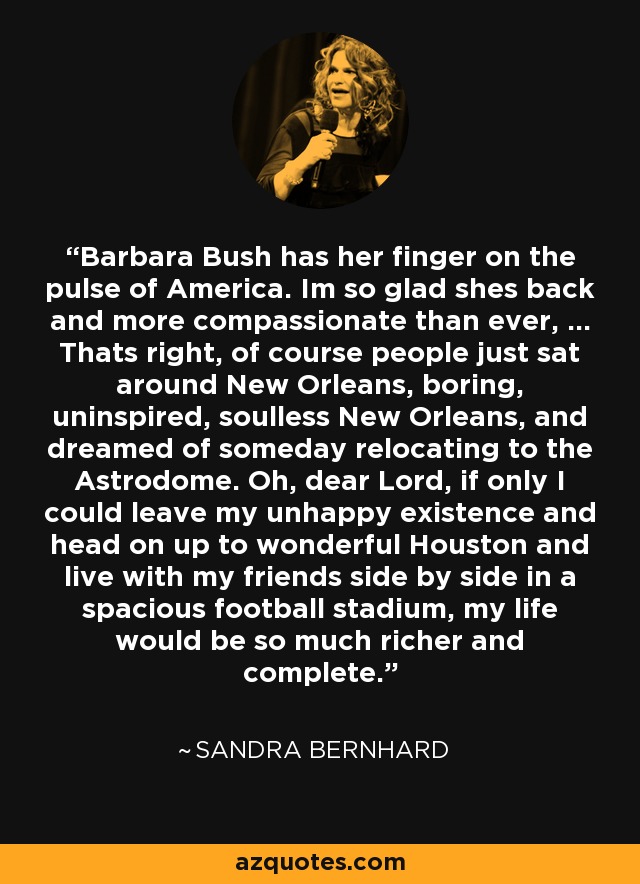Barbara Bush has her finger on the pulse of America. Im so glad shes back and more compassionate than ever, ... Thats right, of course people just sat around New Orleans, boring, uninspired, soulless New Orleans, and dreamed of someday relocating to the Astrodome. Oh, dear Lord, if only I could leave my unhappy existence and head on up to wonderful Houston and live with my friends side by side in a spacious football stadium, my life would be so much richer and complete. - Sandra Bernhard