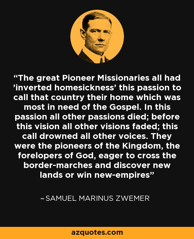 The great Pioneer Missionaries all had 'inverted homesickness' this passion to call that country their home which was most in need of the Gospel. In this passion all other passions died; before this vision all other visions faded; this call drowned all other voices. They were the pioneers of the Kingdom, the forelopers of God, eager to cross the border-marches and discover new lands or win new-empires - Samuel Marinus Zwemer