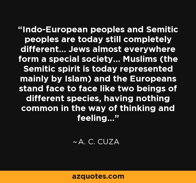 Indo-European peoples and Semitic peoples are today still completely different... Jews almost everywhere form a special society... Muslims (the Semitic spirit is today represented mainly by Islam) and the Europeans stand face to face like two beings of different species, having nothing common in the way of thinking and feeling... - A. C. Cuza