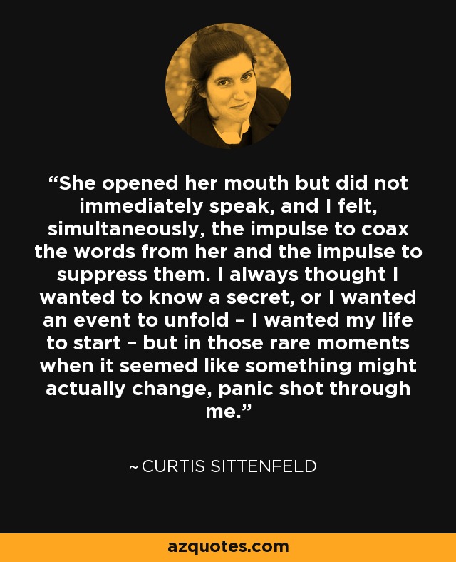 She opened her mouth but did not immediately speak, and I felt, simultaneously, the impulse to coax the words from her and the impulse to suppress them. I always thought I wanted to know a secret, or I wanted an event to unfold – I wanted my life to start – but in those rare moments when it seemed like something might actually change, panic shot through me. - Curtis Sittenfeld