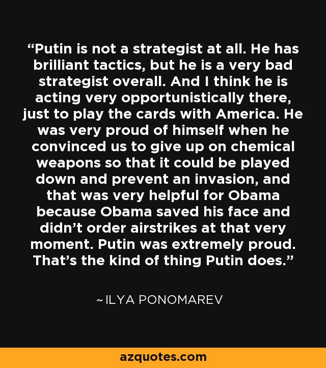 Putin is not a strategist at all. He has brilliant tactics, but he is a very bad strategist overall. And I think he is acting very opportunistically there, just to play the cards with America. He was very proud of himself when he convinced us to give up on chemical weapons so that it could be played down and prevent an invasion, and that was very helpful for Obama because Obama saved his face and didn't order airstrikes at that very moment. Putin was extremely proud. That's the kind of thing Putin does. - Ilya Ponomarev