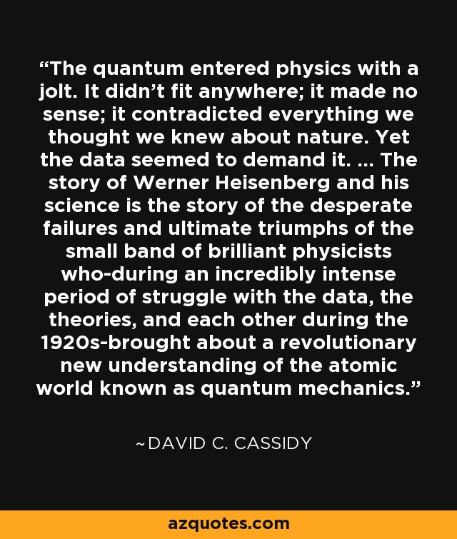 The quantum entered physics with a jolt. It didn't fit anywhere; it made no sense; it contradicted everything we thought we knew about nature. Yet the data seemed to demand it. ... The story of Werner Heisenberg and his science is the story of the desperate failures and ultimate triumphs of the small band of brilliant physicists who-during an incredibly intense period of struggle with the data, the theories, and each other during the 1920s-brought about a revolutionary new understanding of the atomic world known as quantum mechanics. - David C. Cassidy