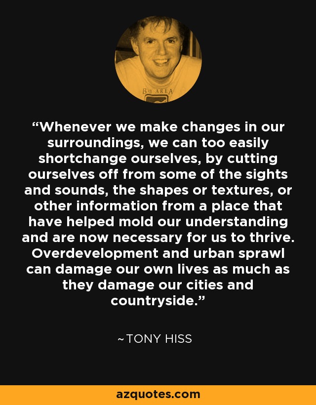 Whenever we make changes in our surroundings, we can too easily shortchange ourselves, by cutting ourselves off from some of the sights and sounds, the shapes or textures, or other information from a place that have helped mold our understanding and are now necessary for us to thrive. Overdevelopment and urban sprawl can damage our own lives as much as they damage our cities and countryside. - Tony Hiss