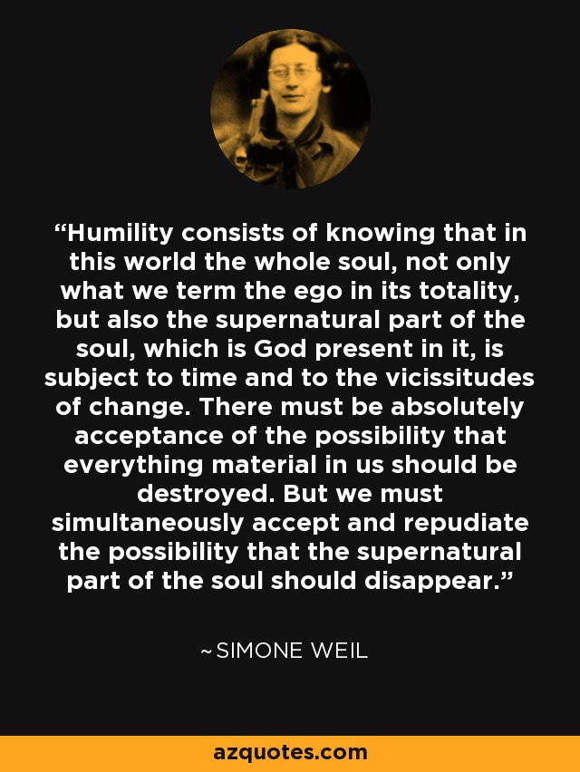 Humility consists of knowing that in this world the whole soul, not only what we term the ego in its totality, but also the supernatural part of the soul, which is God present in it, is subject to time and to the vicissitudes of change. There must be absolutely acceptance of the possibility that everything material in us should be destroyed. But we must simultaneously accept and repudiate the possibility that the supernatural part of the soul should disappear. - Simone Weil