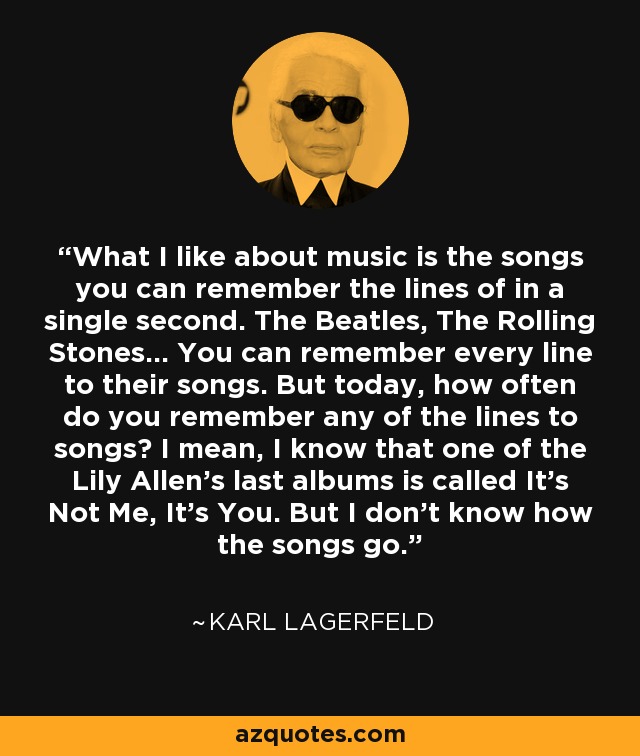 What I like about music is the songs you can remember the lines of in a single second. The Beatles, The Rolling Stones... You can remember every line to their songs. But today, how often do you remember any of the lines to songs? I mean, I know that one of the Lily Allen's last albums is called It's Not Me, It's You. But I don't know how the songs go. - Karl Lagerfeld