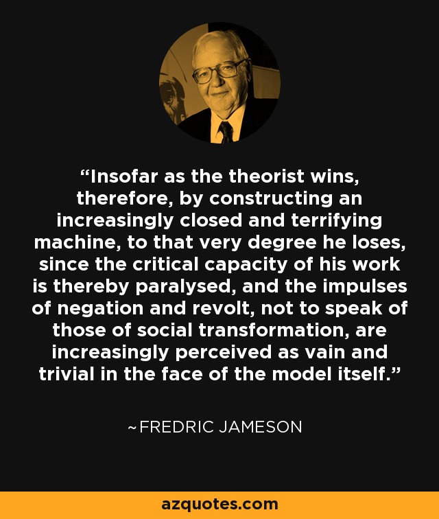 Insofar as the theorist wins, therefore, by constructing an increasingly closed and terrifying machine, to that very degree he loses, since the critical capacity of his work is thereby paralysed, and the impulses of negation and revolt, not to speak of those of social transformation, are increasingly perceived as vain and trivial in the face of the model itself. - Fredric Jameson