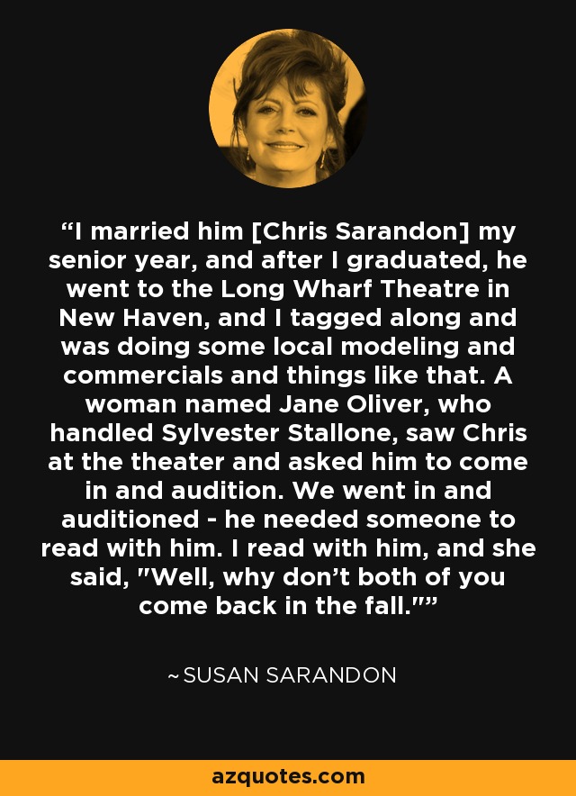I married him [Chris Sarandon] my senior year, and after I graduated, he went to the Long Wharf Theatre in New Haven, and I tagged along and was doing some local modeling and commercials and things like that. A woman named Jane Oliver, who handled Sylvester Stallone, saw Chris at the theater and asked him to come in and audition. We went in and auditioned - he needed someone to read with him. I read with him, and she said, 