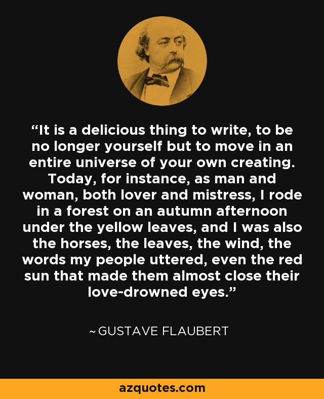 It is a delicious thing to write, to be no longer yourself but to move in an entire universe of your own creating. Today, for instance, as man and woman, both lover and mistress, I rode in a forest on an autumn afternoon under the yellow leaves, and I was also the horses, the leaves, the wind, the words my people uttered, even the red sun that made them almost close their love-drowned eyes. - Gustave Flaubert