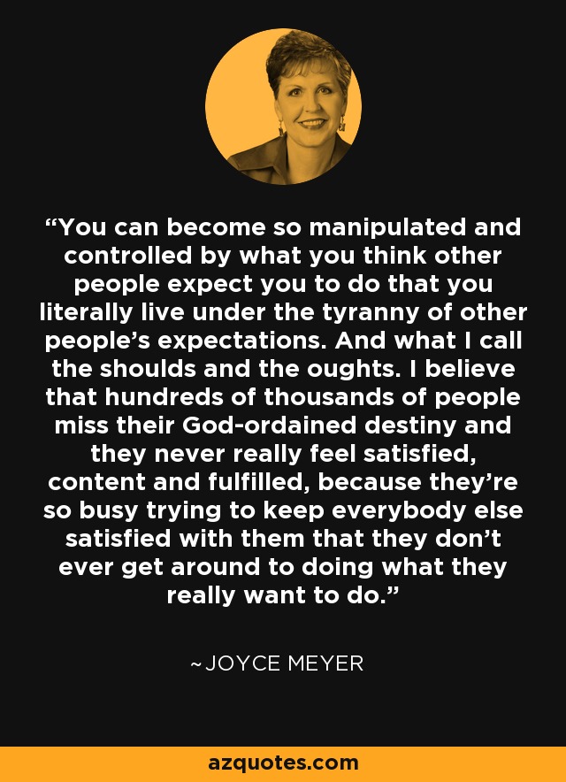 You can become so manipulated and controlled by what you think other people expect you to do that you literally live under the tyranny of other people's expectations. And what I call the shoulds and the oughts. I believe that hundreds of thousands of people miss their God-ordained destiny and they never really feel satisfied, content and fulfilled, because they're so busy trying to keep everybody else satisfied with them that they don't ever get around to doing what they really want to do. - Joyce Meyer