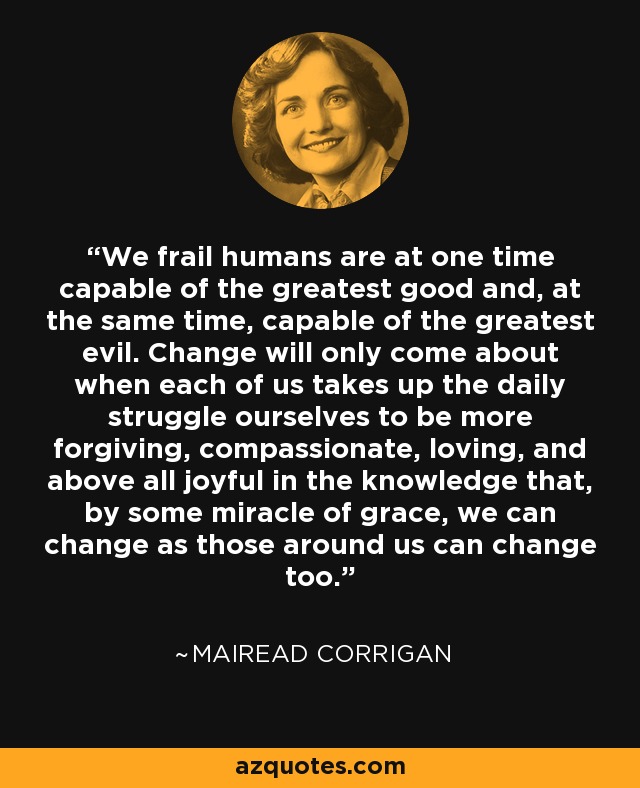 We frail humans are at one time capable of the greatest good and, at the same time, capable of the greatest evil. Change will only come about when each of us takes up the daily struggle ourselves to be more forgiving, compassionate, loving, and above all joyful in the knowledge that, by some miracle of grace, we can change as those around us can change too. - Mairead Corrigan