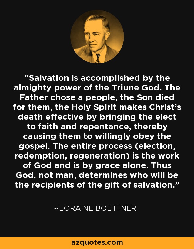 Salvation is accomplished by the almighty power of the Triune God. The Father chose a people, the Son died for them, the Holy Spirit makes Christ's death effective by bringing the elect to faith and repentance, thereby causing them to willingly obey the gospel. The entire process (election, redemption, regeneration) is the work of God and is by grace alone. Thus God, not man, determines who will be the recipients of the gift of salvation. - Loraine Boettner