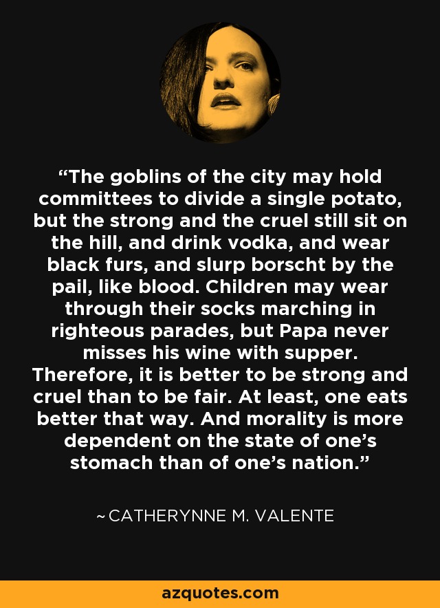 The goblins of the city may hold committees to divide a single potato, but the strong and the cruel still sit on the hill, and drink vodka, and wear black furs, and slurp borscht by the pail, like blood. Children may wear through their socks marching in righteous parades, but Papa never misses his wine with supper. Therefore, it is better to be strong and cruel than to be fair. At least, one eats better that way. And morality is more dependent on the state of one’s stomach than of one’s nation. - Catherynne M. Valente