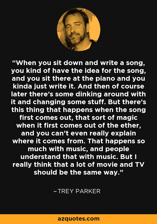 When you sit down and write a song, you kind of have the idea for the song, and you sit there at the piano and you kinda just write it. And then of course later there's some dinking around with it and changing some stuff. But there's this thing that happens when the song first comes out, that sort of magic when it first comes out of the ether, and you can't even really explain where it comes from. That happens so much with music, and people understand that with music. But I really think that a lot of movie and TV should be the same way. - Trey Parker