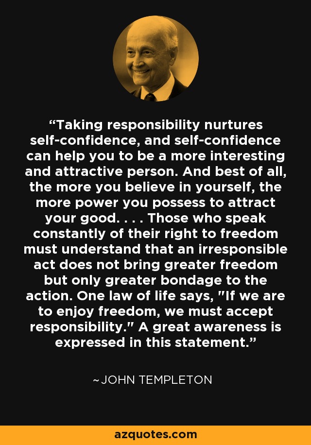 Taking responsibility nurtures self-confidence, and self-confidence can help you to be a more interesting and attractive person. And best of all, the more you believe in yourself, the more power you possess to attract your good. . . . Those who speak constantly of their right to freedom must understand that an irresponsible act does not bring greater freedom but only greater bondage to the action. One law of life says, 