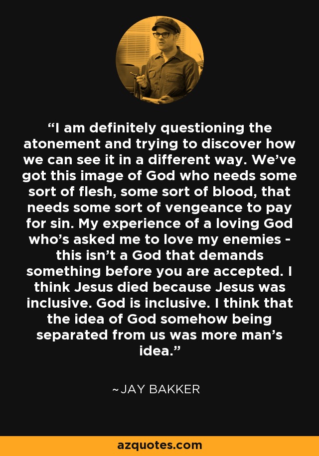 I am definitely questioning the atonement and trying to discover how we can see it in a different way. We've got this image of God who needs some sort of flesh, some sort of blood, that needs some sort of vengeance to pay for sin. My experience of a loving God who's asked me to love my enemies - this isn't a God that demands something before you are accepted. I think Jesus died because Jesus was inclusive. God is inclusive. I think that the idea of God somehow being separated from us was more man's idea. - Jay Bakker