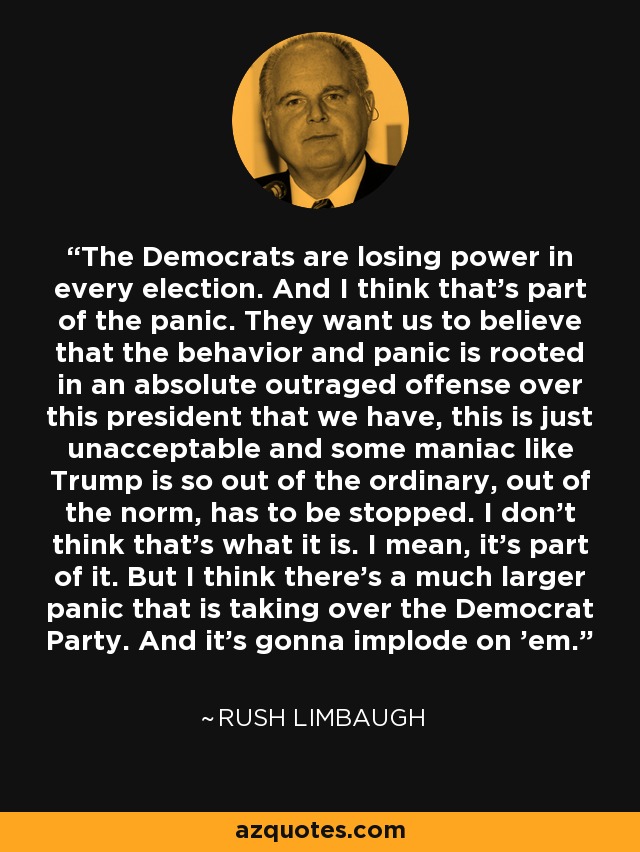 The Democrats are losing power in every election. And I think that's part of the panic. They want us to believe that the behavior and panic is rooted in an absolute outraged offense over this president that we have, this is just unacceptable and some maniac like Trump is so out of the ordinary, out of the norm, has to be stopped. I don't think that's what it is. I mean, it's part of it. But I think there's a much larger panic that is taking over the Democrat Party. And it's gonna implode on 'em. - Rush Limbaugh