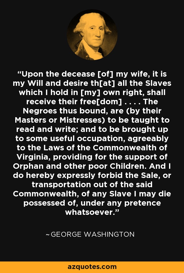 Upon the decease [of] my wife, it is my Will and desire th[at] all the Slaves which I hold in [my] own right, shall receive their free[dom] . . . . The Negroes thus bound, are (by their Masters or Mistresses) to be taught to read and write; and to be brought up to some useful occupation, agreeably to the Laws of the Commonwealth of Virginia, providing for the support of Orphan and other poor Children. And I do hereby expressly forbid the Sale, or transportation out of the said Commonwealth, of any Slave I may die possessed of, under any pretence whatsoever. - George Washington