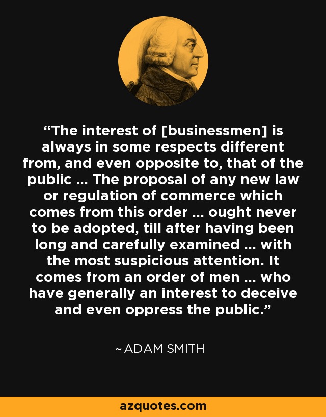 The interest of [businessmen] is always in some respects different from, and even opposite to, that of the public ... The proposal of any new law or regulation of commerce which comes from this order ... ought never to be adopted, till after having been long and carefully examined ... with the most suspicious attention. It comes from an order of men ... who have generally an interest to deceive and even oppress the public. - Adam Smith