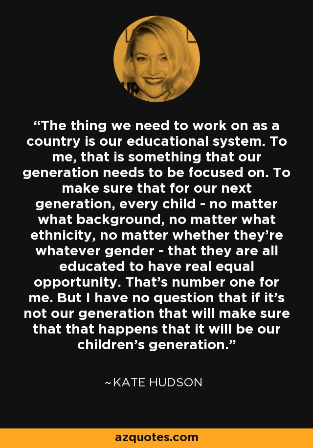 The thing we need to work on as a country is our educational system. To me, that is something that our generation needs to be focused on. To make sure that for our next generation, every child - no matter what background, no matter what ethnicity, no matter whether they're whatever gender - that they are all educated to have real equal opportunity. That's number one for me. But I have no question that if it's not our generation that will make sure that that happens that it will be our children's generation. - Kate Hudson