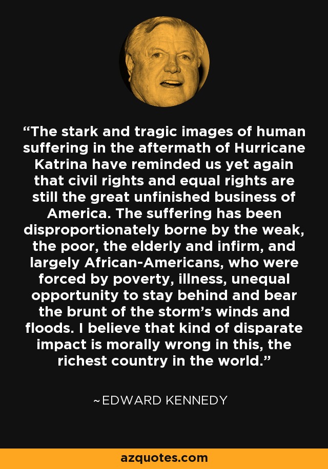 The stark and tragic images of human suffering in the aftermath of Hurricane Katrina have reminded us yet again that civil rights and equal rights are still the great unfinished business of America. The suffering has been disproportionately borne by the weak, the poor, the elderly and infirm, and largely African-Americans, who were forced by poverty, illness, unequal opportunity to stay behind and bear the brunt of the storm's winds and floods. I believe that kind of disparate impact is morally wrong in this, the richest country in the world. - Edward Kennedy