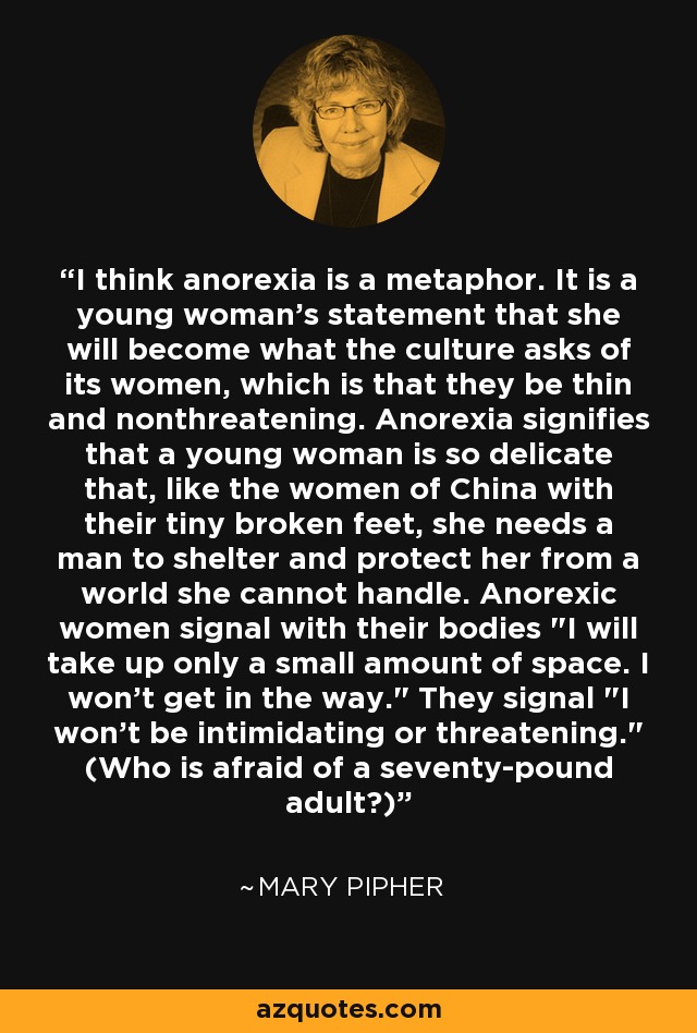 I think anorexia is a metaphor. It is a young woman's statement that she will become what the culture asks of its women, which is that they be thin and nonthreatening. Anorexia signifies that a young woman is so delicate that, like the women of China with their tiny broken feet, she needs a man to shelter and protect her from a world she cannot handle. Anorexic women signal with their bodies 