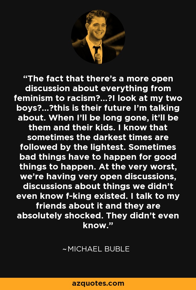 The fact that there's a more open discussion about everything from feminism to racism ... I look at my two boys ... this is their future I'm talking about. When I'll be long gone, it'll be them and their kids. I know that sometimes the darkest times are followed by the lightest. Sometimes bad things have to happen for good things to happen. At the very worst, we're having very open discussions, discussions about things we didn't even know f-king existed. I talk to my friends about it and they are absolutely shocked. They didn't even know. - Michael Buble