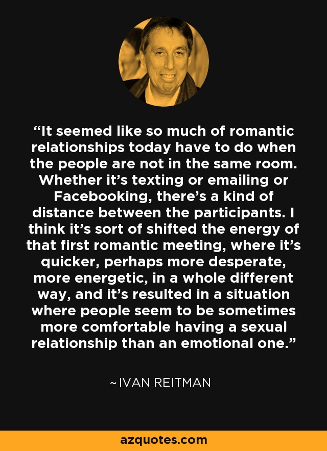 It seemed like so much of romantic relationships today have to do when the people are not in the same room. Whether it's texting or emailing or Facebooking, there's a kind of distance between the participants. I think it's sort of shifted the energy of that first romantic meeting, where it's quicker, perhaps more desperate, more energetic, in a whole different way, and it's resulted in a situation where people seem to be sometimes more comfortable having a sexual relationship than an emotional one. - Ivan Reitman