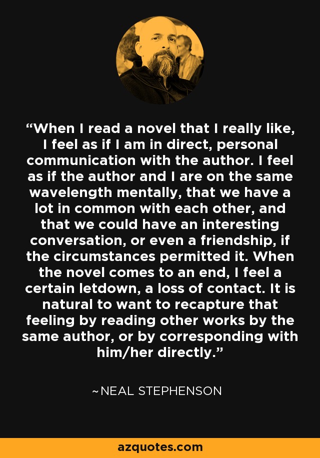 When I read a novel that I really like, I feel as if I am in direct, personal communication with the author. I feel as if the author and I are on the same wavelength mentally, that we have a lot in common with each other, and that we could have an interesting conversation, or even a friendship, if the circumstances permitted it. When the novel comes to an end, I feel a certain letdown, a loss of contact. It is natural to want to recapture that feeling by reading other works by the same author, or by corresponding with him/her directly. - Neal Stephenson