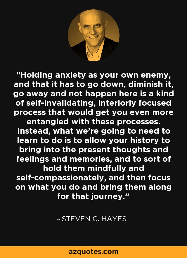 Holding anxiety as your own enemy, and that it has to go down, diminish it, go away and not happen here is a kind of self-invalidating, interiorly focused process that would get you even more entangled with these processes. Instead, what we're going to need to learn to do is to allow your history to bring into the present thoughts and feelings and memories, and to sort of hold them mindfully and self-compassionately, and then focus on what you do and bring them along for that journey. - Steven C. Hayes