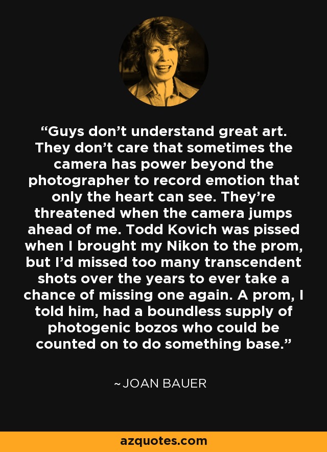 Guys don't understand great art. They don't care that sometimes the camera has power beyond the photographer to record emotion that only the heart can see. They're threatened when the camera jumps ahead of me. Todd Kovich was pissed when I brought my Nikon to the prom, but I'd missed too many transcendent shots over the years to ever take a chance of missing one again. A prom, I told him, had a boundless supply of photogenic bozos who could be counted on to do something base. - Joan Bauer